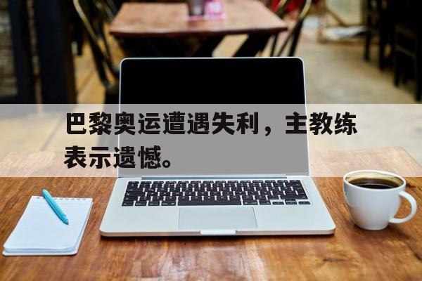 爱游戏全站app官方网站-巴黎奥运遭遇失利，主教练表示遗憾。