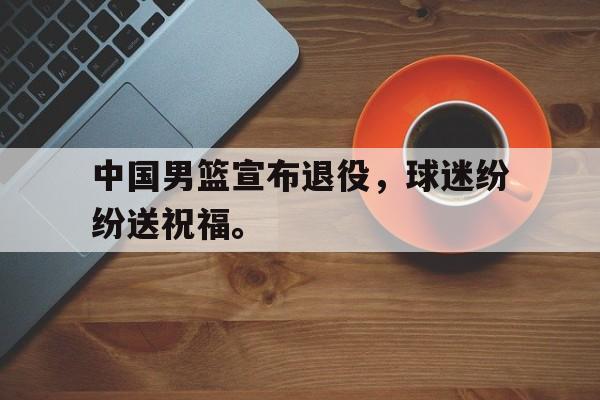 爱游戏全站app官方网站-中国男篮宣布退役，球迷纷纷送祝福。