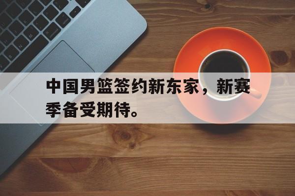 爱游戏app下载-中国男篮签约新东家，新赛季备受期待。