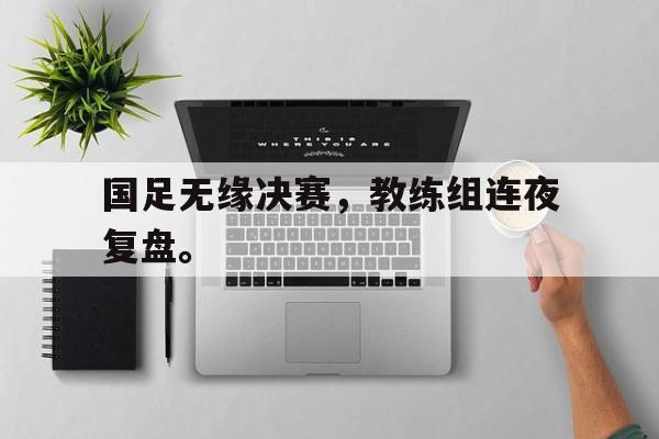 国足无缘决赛，教练组连夜复盘。