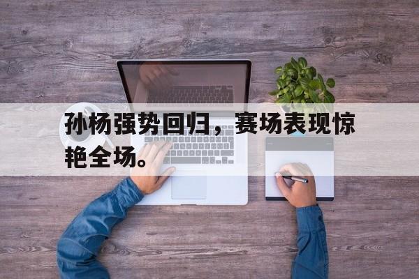 爱游戏app下载-孙杨强势回归，赛场表现惊艳全场。