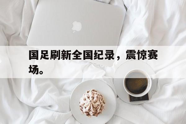 爱游戏app下载-国足刷新全国纪录，震惊赛场。