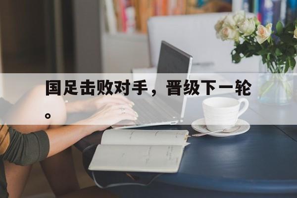 爱游戏全站app官方网站-国足击败对手，晋级下一轮。