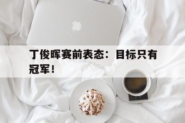 爱游戏app下载-丁俊晖赛前表态：目标只有冠军！