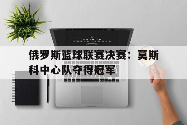 俄罗斯篮球联赛决赛：莫斯科中心队夺得冠军